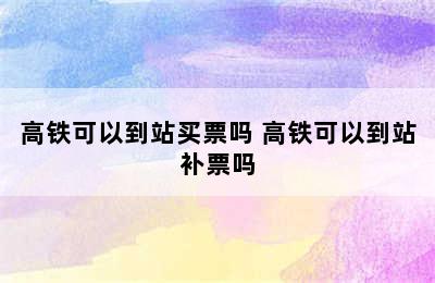 高铁可以到站买票吗 高铁可以到站补票吗